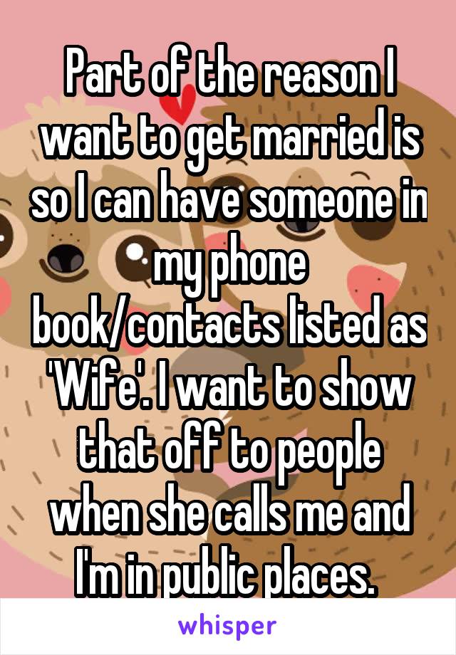 Part of the reason I want to get married is so I can have someone in my phone book/contacts listed as 'Wife'. I want to show that off to people when she calls me and I'm in public places. 