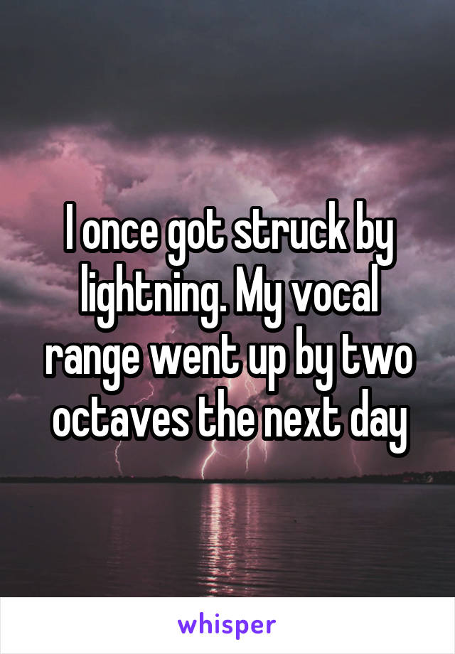 I once got struck by lightning. My vocal range went up by two octaves the next day