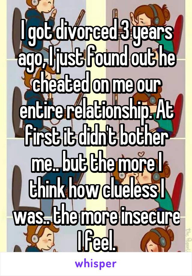 I got divorced 3 years ago, I just found out he cheated on me our entire relationship. At first it didn't bother me.. but the more I think how clueless I was.. the more insecure I feel.