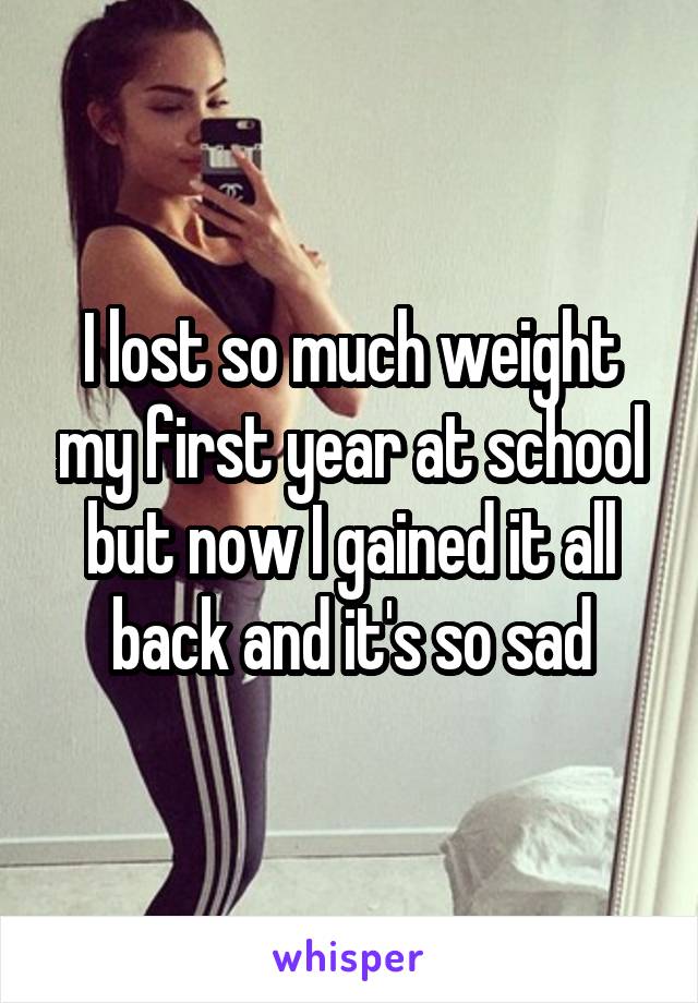 I lost so much weight my first year at school but now I gained it all back and it's so sad