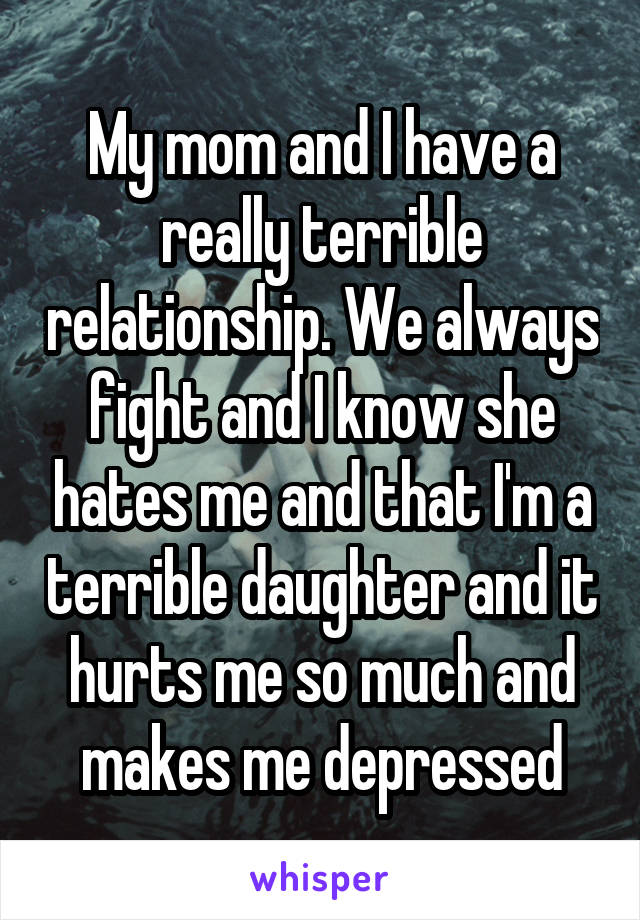 My mom and I have a really terrible relationship. We always fight and I know she hates me and that I'm a terrible daughter and it hurts me so much and makes me depressed