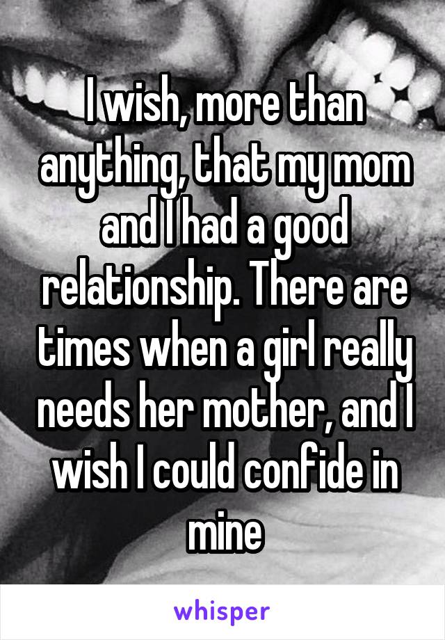 I wish, more than anything, that my mom and I had a good relationship. There are times when a girl really needs her mother, and I wish I could confide in mine