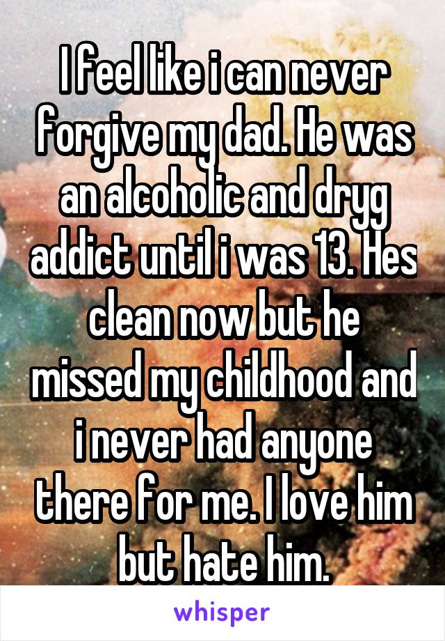I feel like i can never forgive my dad. He was an alcoholic and dryg addict until i was 13. Hes clean now but he missed my childhood and i never had anyone there for me. I love him but hate him.