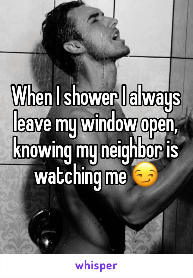 When I shower I always leave my window open, knowing my neighbor is watching me 😏