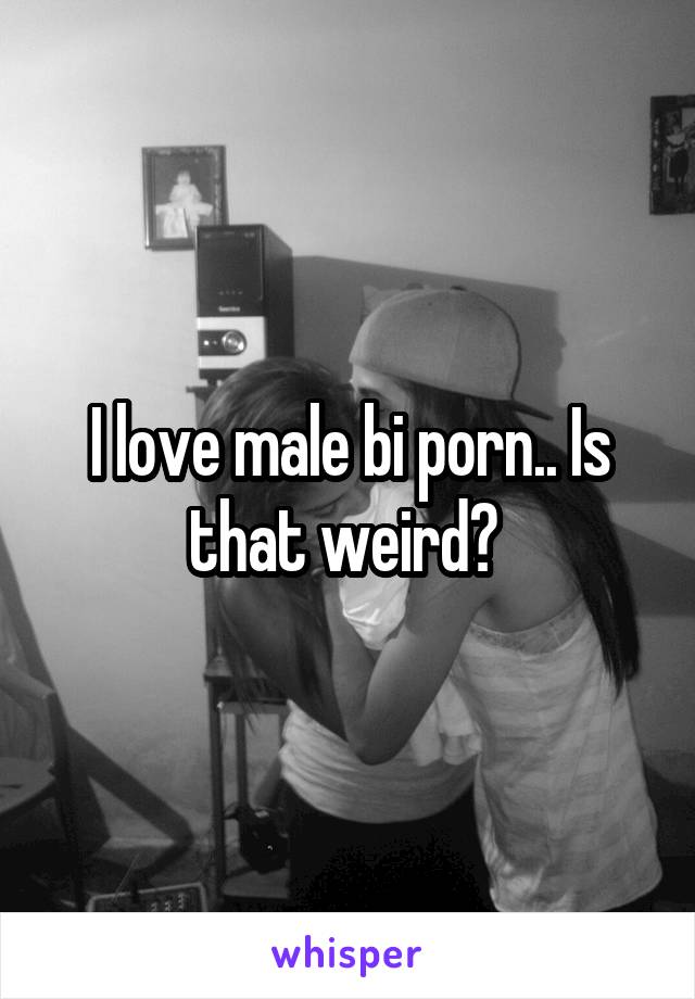 I love male bi porn.. Is that weird?