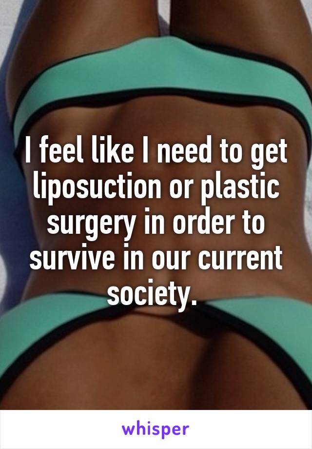 I feel like I need to get liposuction or plastic surgery in order to survive in our current society. 