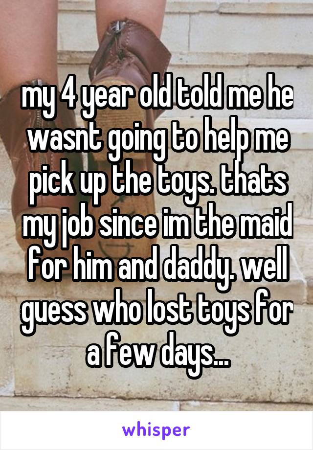 my 4 year old told me he wasnt going to help me pick up the toys. thats my job since im the maid for him and daddy. well guess who lost toys for a few days...