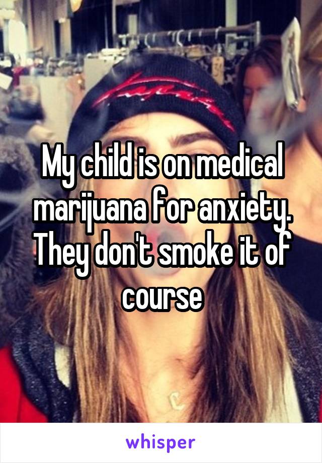 My child is on medical marijuana for anxiety. They don't smoke it of course