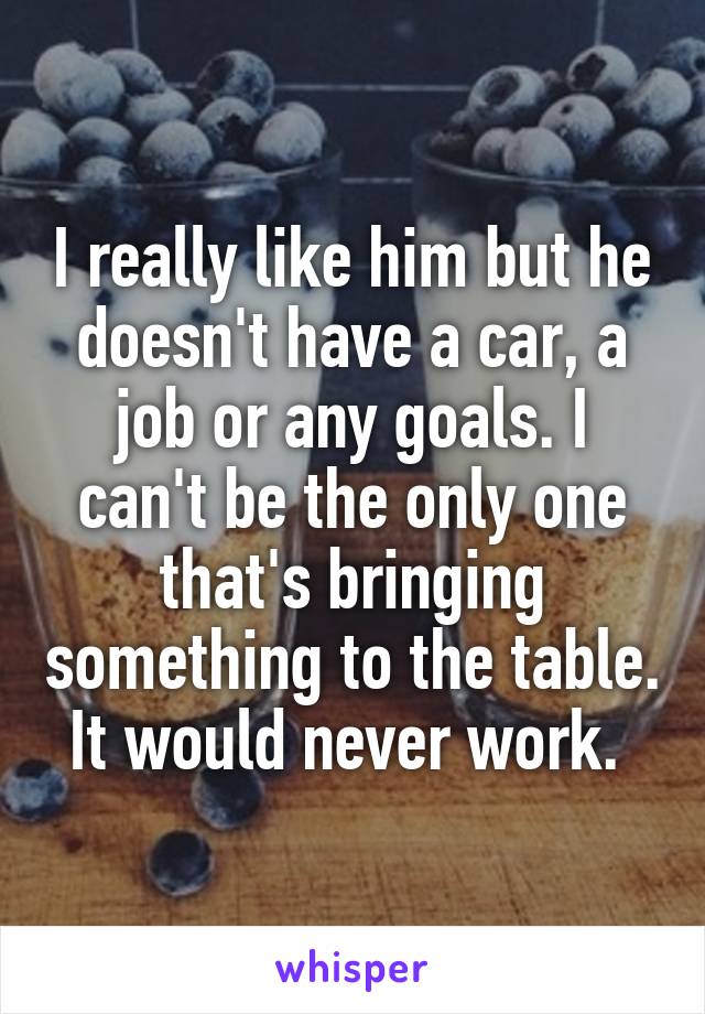 I really like him but he doesn't have a car, a job or any goals. I can't be the only one that's bringing something to the table. It would never work. 