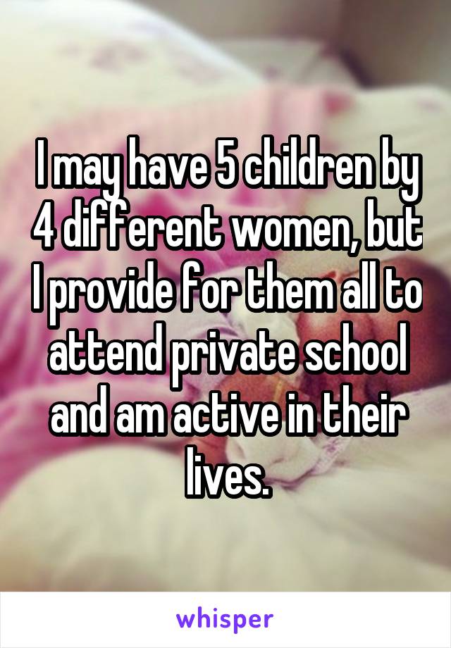 I may have 5 children by 4 different women, but I provide for them all to attend private school and am active in their lives.