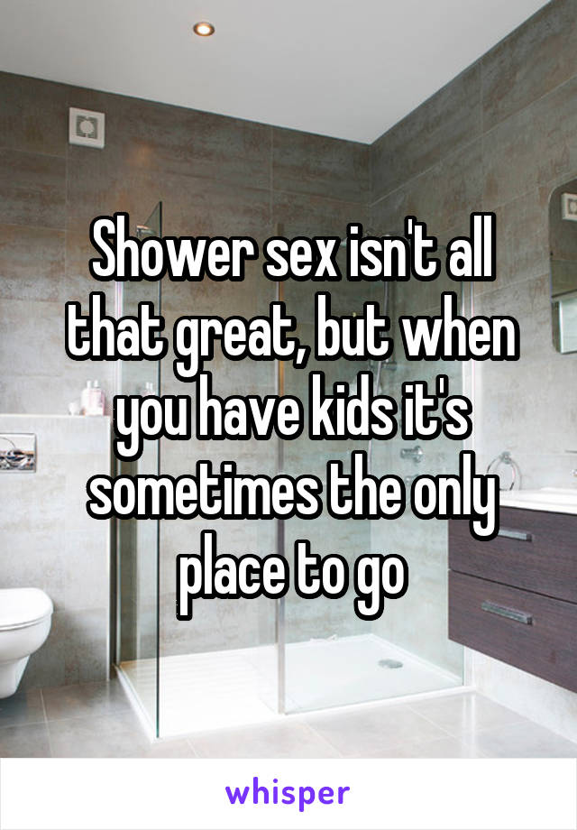 Shower sex isn't all that great, but when you have kids it's sometimes the only place to go