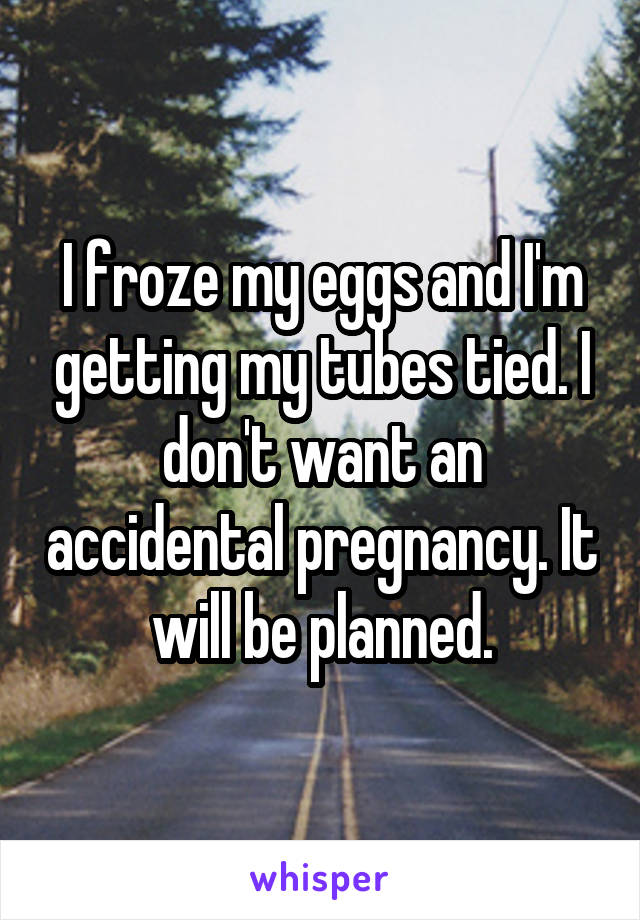 I froze my eggs and I'm getting my tubes tied. I don't want an accidental pregnancy. It will be planned.