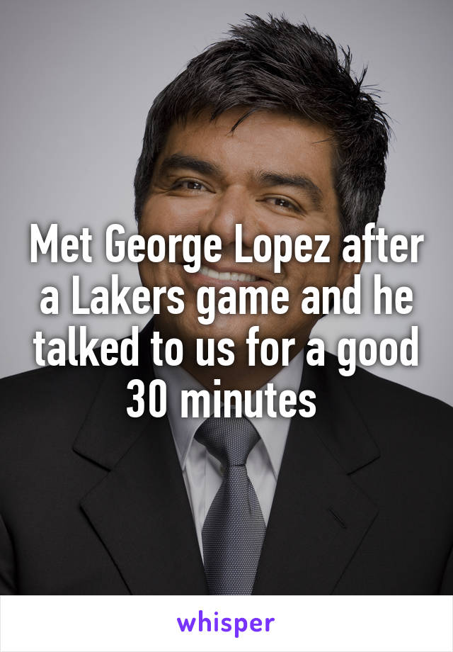 Met George Lopez after a Lakers game and he talked to us for a good 30 minutes 