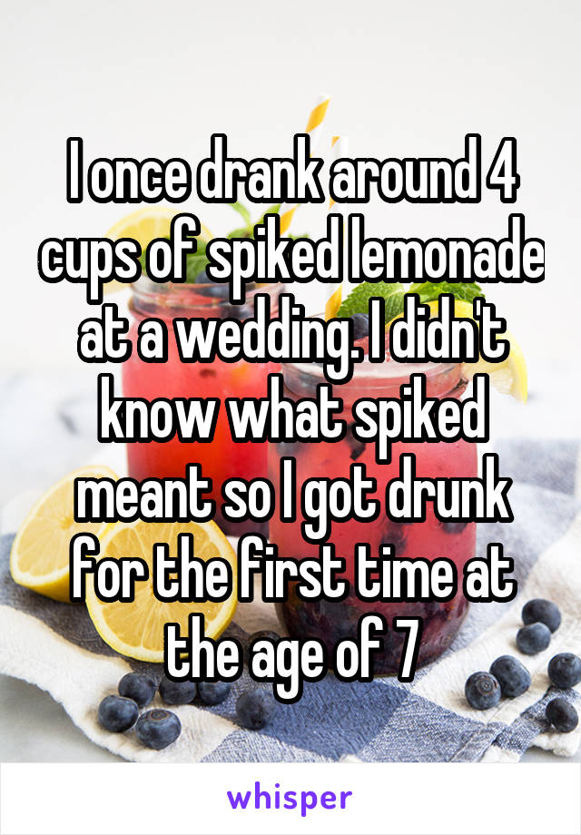 I once drank around 4 cups of spiked lemonade at a wedding. I didn't know what spiked meant so I got drunk for the first time at the age of 7