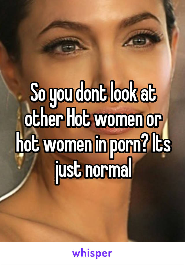 So you dont look at other Hot women or hot women in porn ...