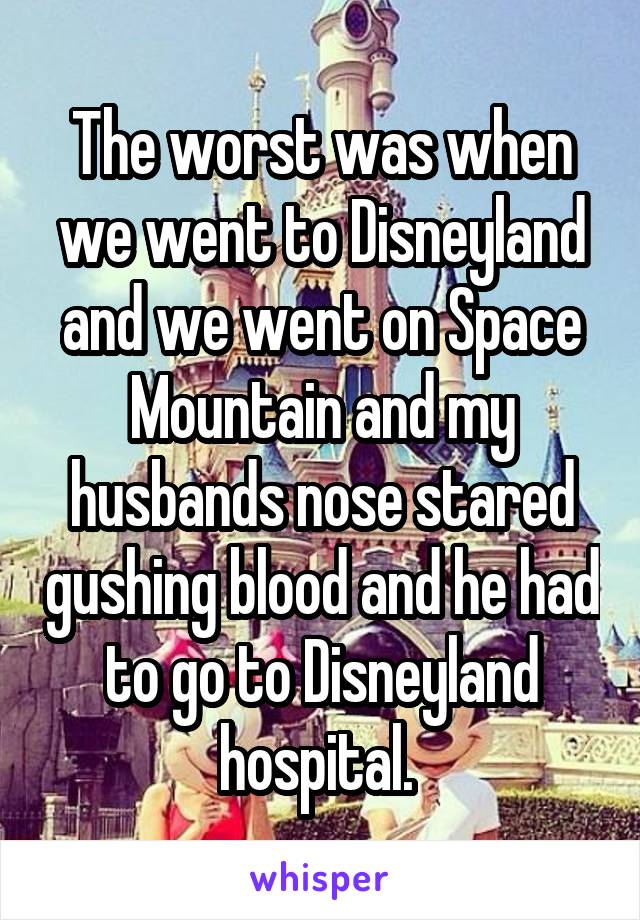 The worst was when we went to Disneyland and we went on Space Mountain and my husbands nose stared gushing blood and he had to go to Disneyland hospital. 