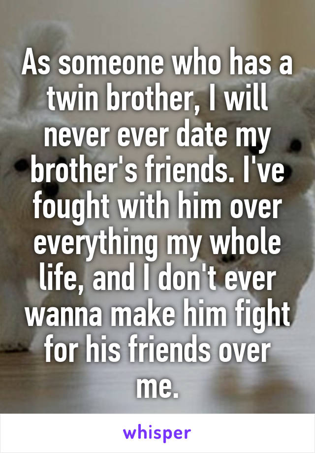 As someone who has a twin brother, I will never ever date my brother's friends. I've fought with him over everything my whole life, and I don't ever wanna make him fight for his friends over me.