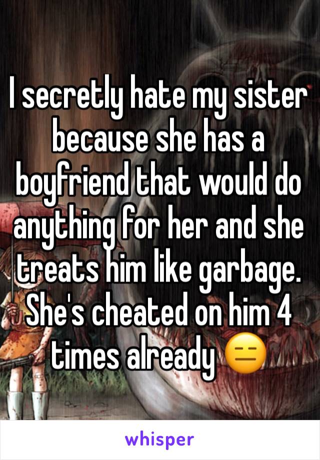 I secretly hate my sister because she has a boyfriend that would do anything for her and she treats him like garbage. She's cheated on him 4 times already 😑