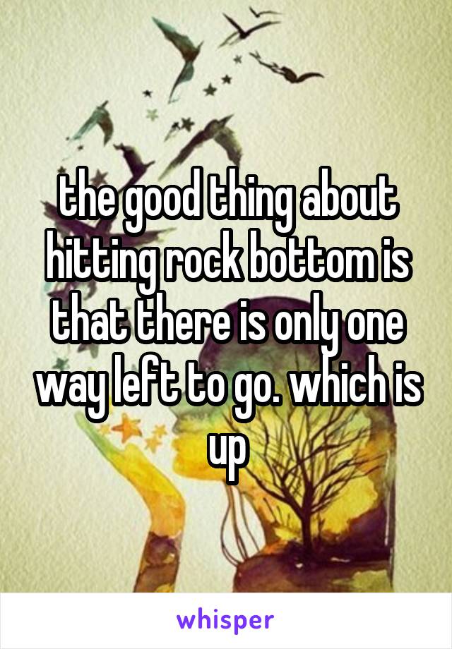 The Good Thing About Hitting Rock Bottom Is That There Is Only One Way Left To