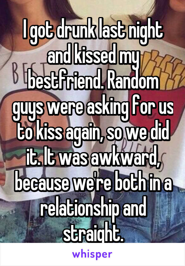 I got drunk last night and kissed my bestfriend. Random guys were asking for us to kiss again, so we did it. It was awkward, because we're both in a relationship and straight.