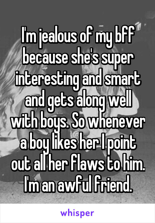 I'm jealous of my bff because she's super interesting and smart and gets along well with boys. So whenever a boy likes her I point out all her flaws to him. I'm an awful friend.