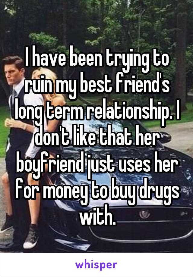 I have been trying to ruin my best friend's long term relationship. I don't like that her boyfriend just uses her for money to buy drugs with.