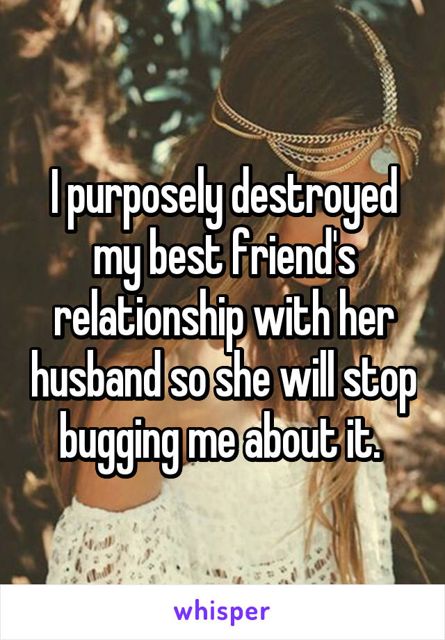 I purposely destroyed my best friend's relationship with her husband so she will stop bugging me about it. 