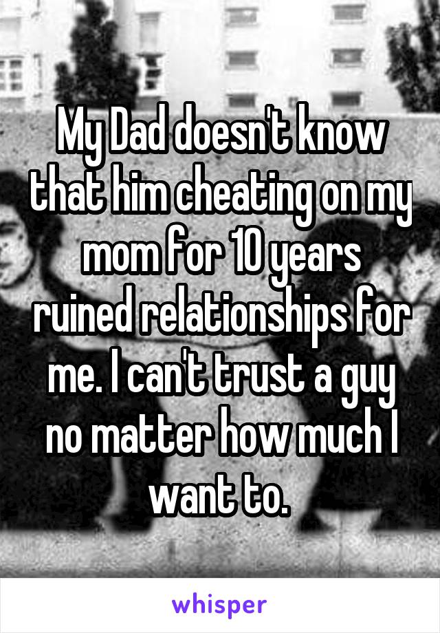 My Dad doesn't know that him cheating on my mom for 10 years ruined relationships for me. I can't trust a guy no matter how much I want to. 