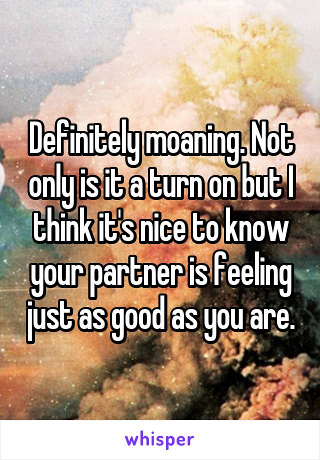 Definitely moaning. Not only is it a turn on but I think it's nice to know your partner is feeling just as good as you are.