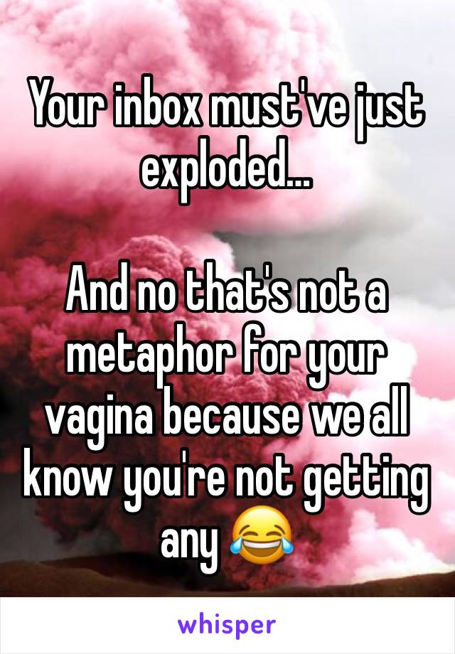 Your inbox must've just exploded…

And no that's not a metaphor for your vagina because we all know you're not getting any 😂