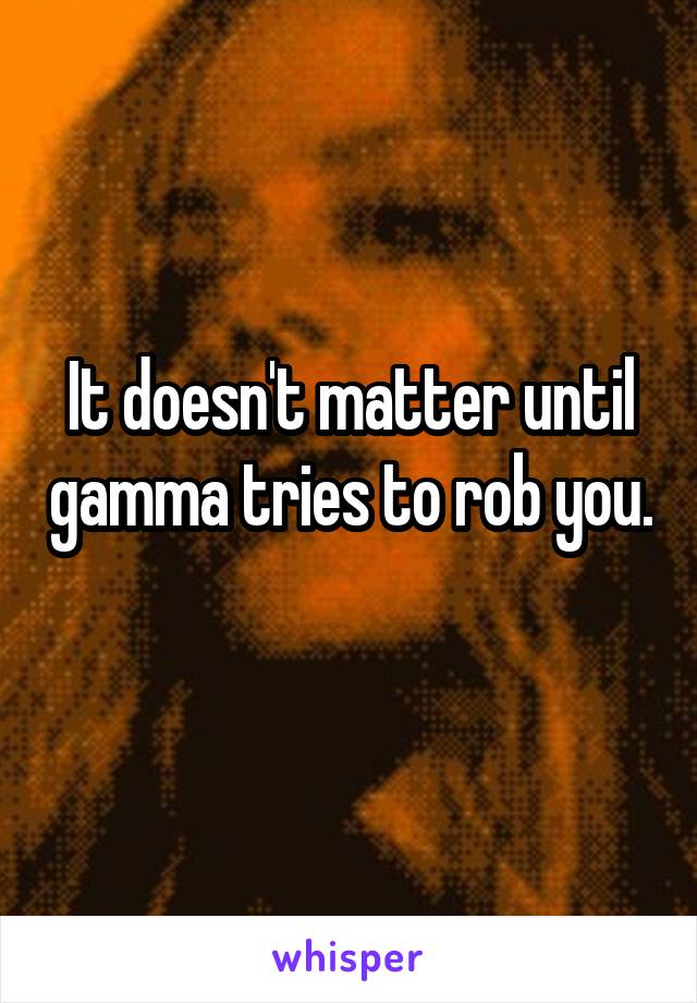It doesn't matter until gamma tries to rob you. 