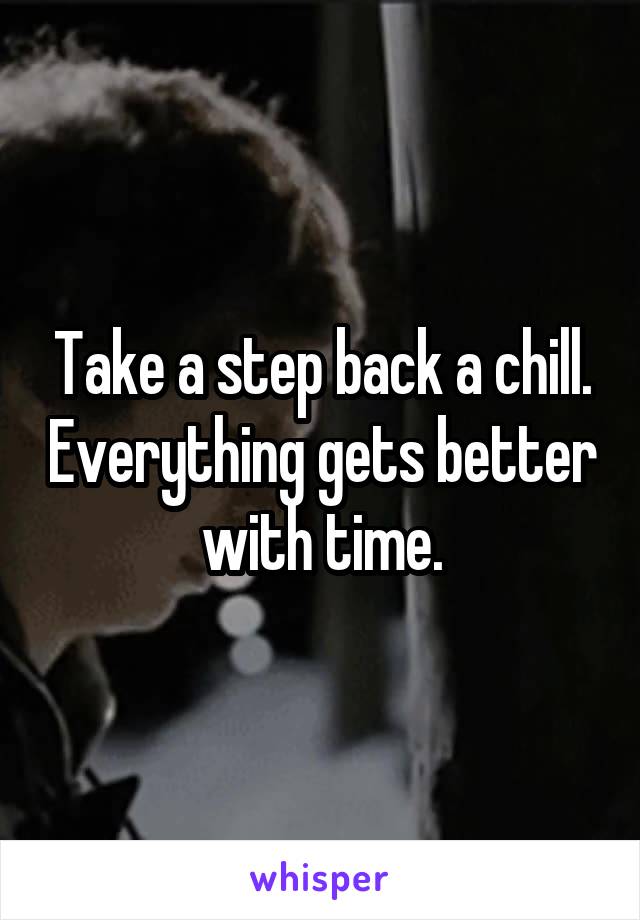 Take a step back a chill. Everything gets better with time.