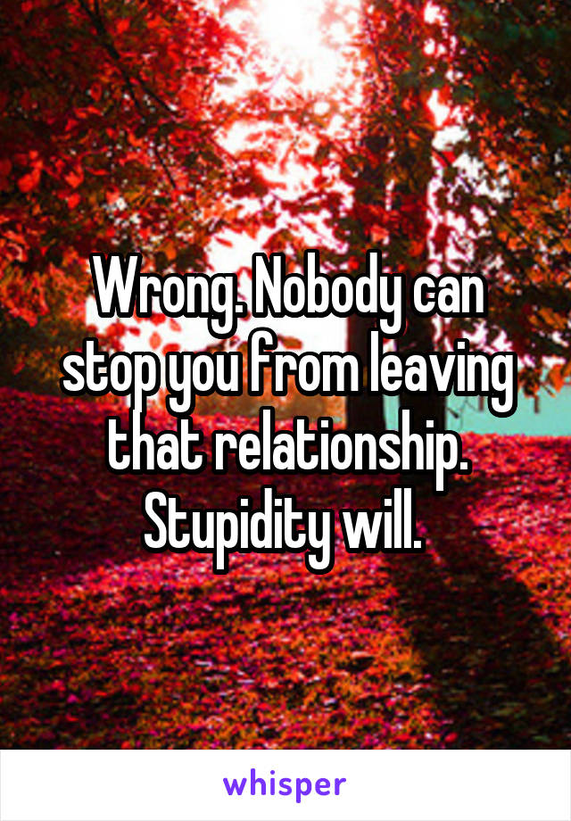 Wrong. Nobody can stop you from leaving that relationship. Stupidity will. 