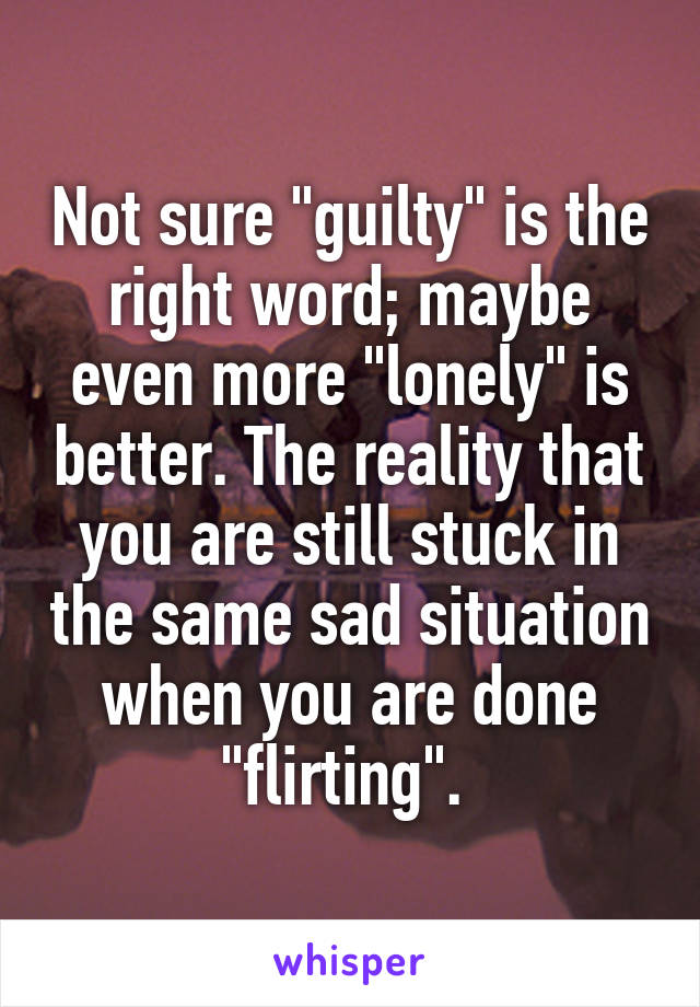 Not sure "guilty" is the right word; maybe even more "lonely" is better. The reality that you are still stuck in the same sad situation when you are done "flirting". 