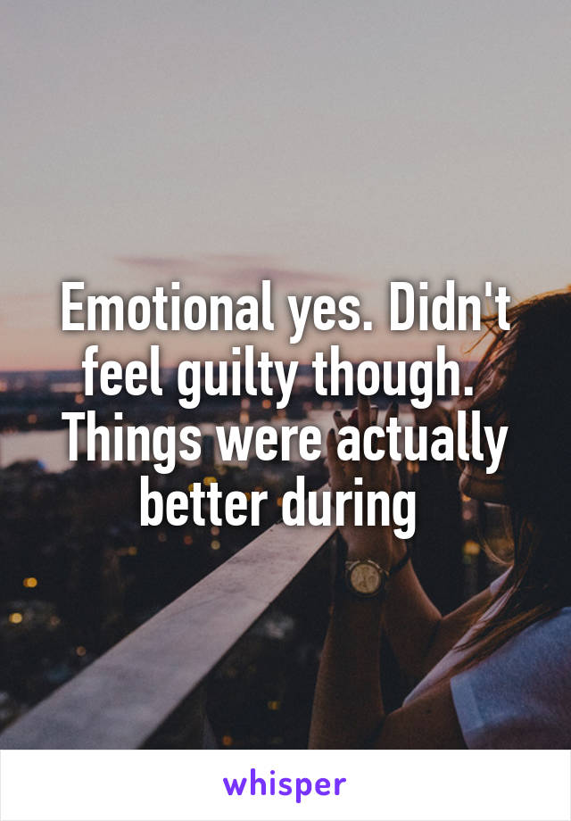 Emotional yes. Didn't feel guilty though. 
Things were actually better during 