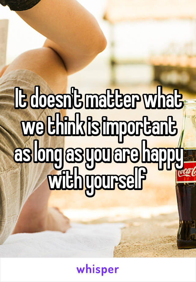 It doesn't matter what we think is important as long as you are happy with yourself 