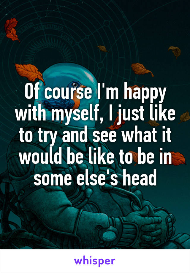 Of course I'm happy with myself, I just like to try and see what it would be like to be in some else's head