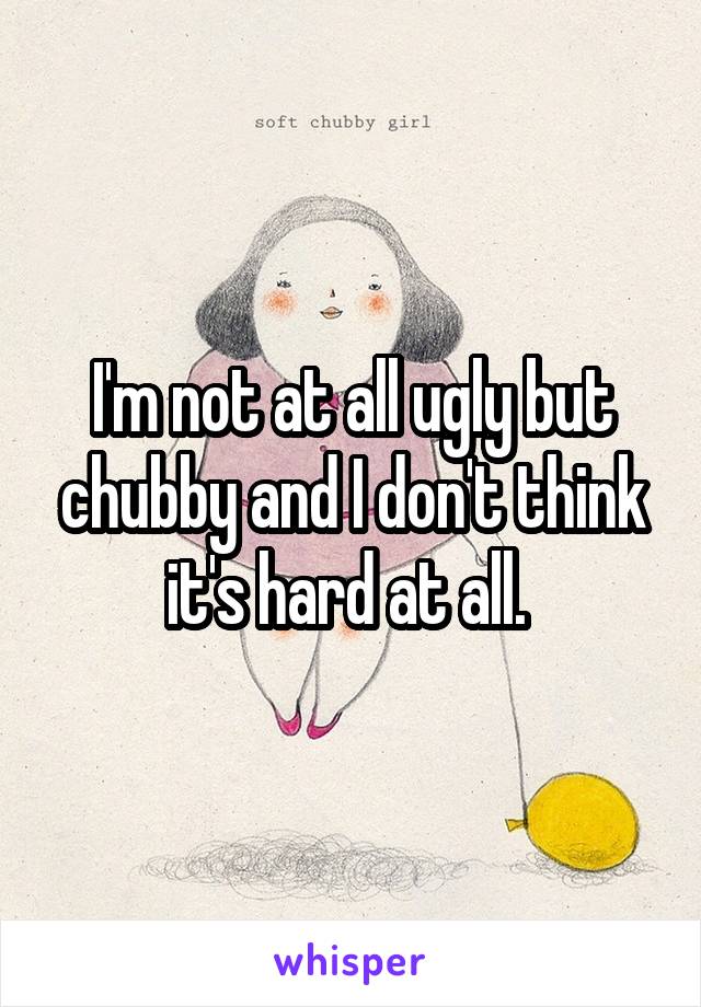 I'm not at all ugly but chubby and I don't think it's hard at all. 