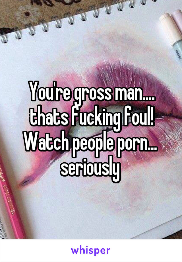Fucking Gross - You're gross man.... thats fucking foul! Watch people porn ...