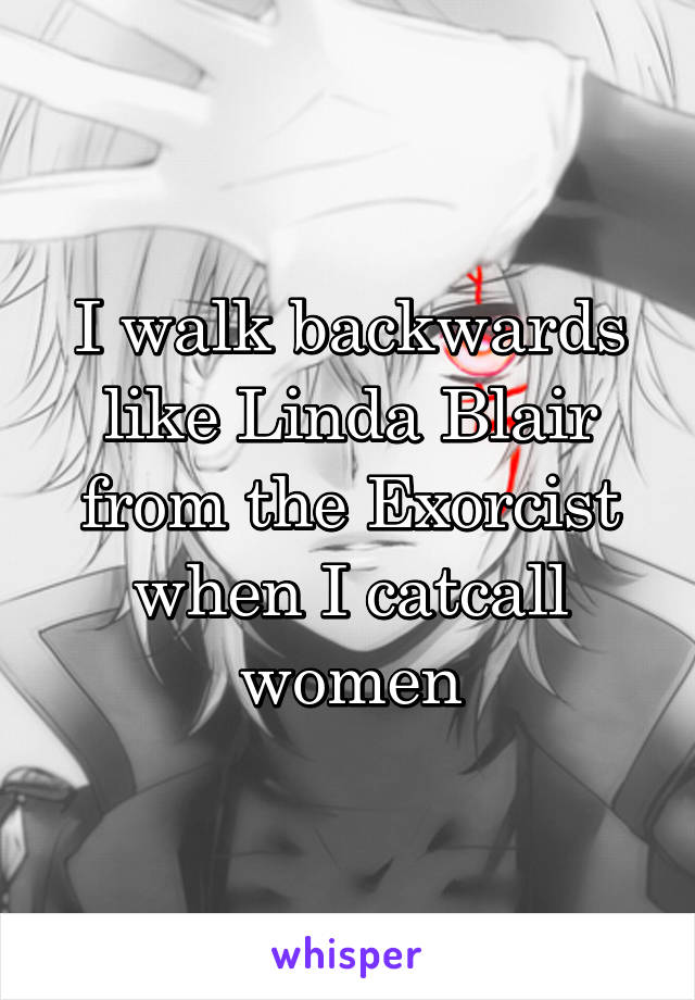 I walk backwards like Linda Blair from the Exorcist when I catcall women