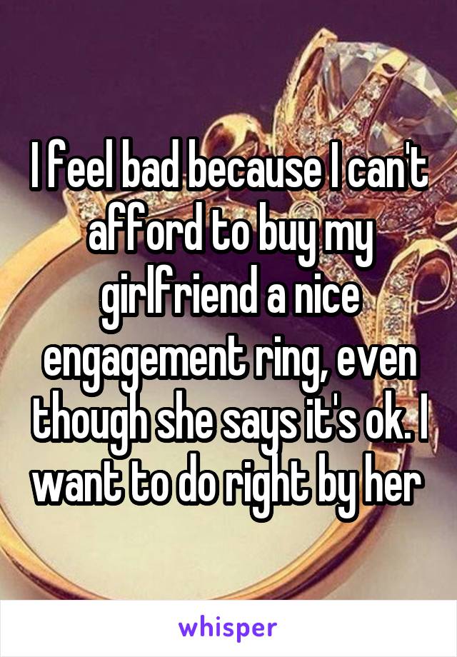 I feel bad because I can't afford to buy my girlfriend a nice engagement ring, even though she says it's ok. I want to do right by her 