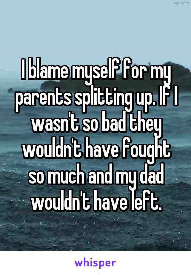 I blame myself for my parents splitting up. If I wasn't so bad they wouldn't have fought so much and my dad wouldn't have left.