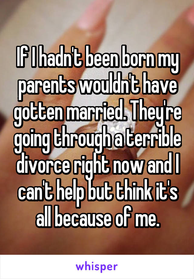 If I hadn't been born my parents wouldn't have gotten married. They're going through a terrible divorce right now and I can't help but think it's all because of me.