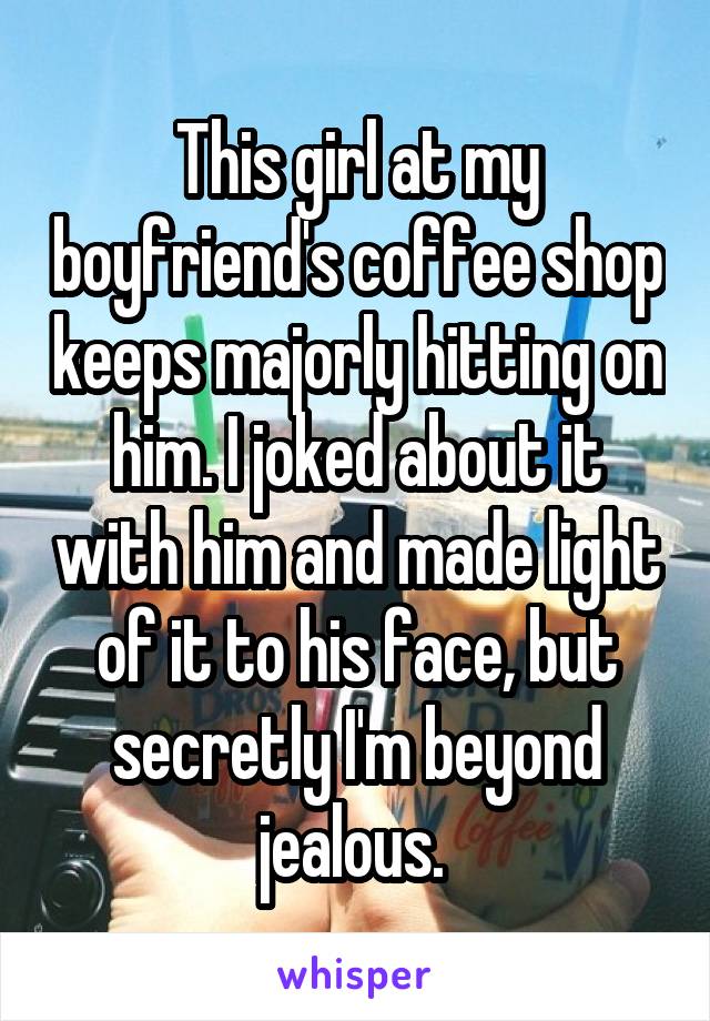 This girl at my boyfriend's coffee shop keeps majorly hitting on him. I joked about it with him and made light of it to his face, but secretly I'm beyond jealous. 