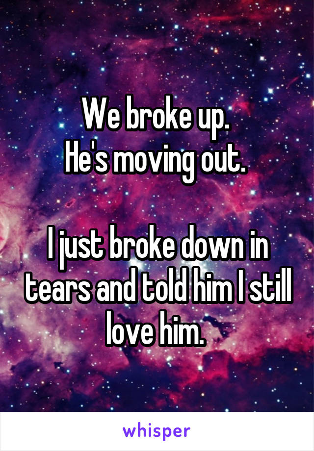 We broke up. 
He's moving out. 

I just broke down in tears and told him I still love him. 