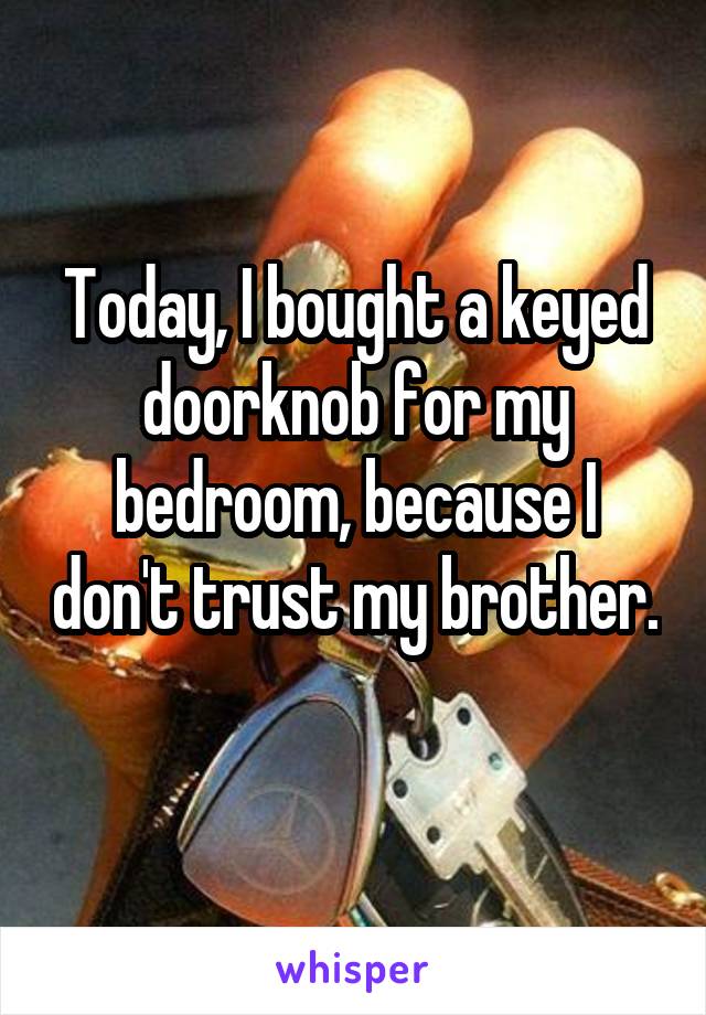 Today, I bought a keyed doorknob for my bedroom, because I don't trust my brother. 