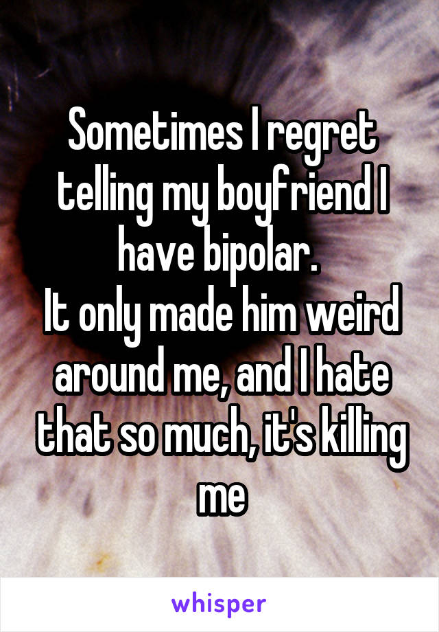 Sometimes I regret telling my boyfriend I have bipolar. 
It only made him weird around me, and I hate that so much, it's killing me