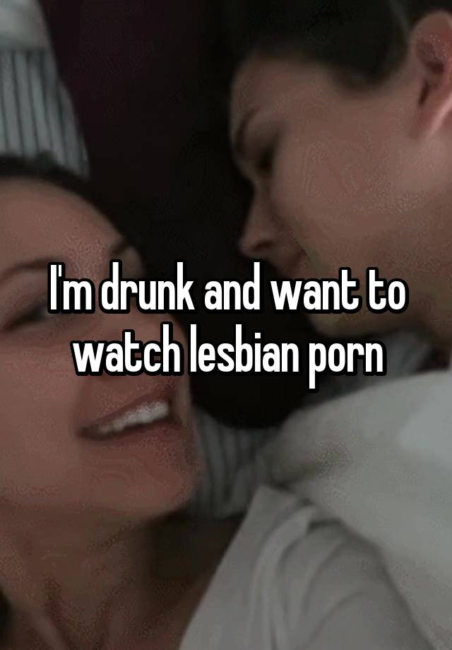 I'm drunk and want to watch lesbian porn