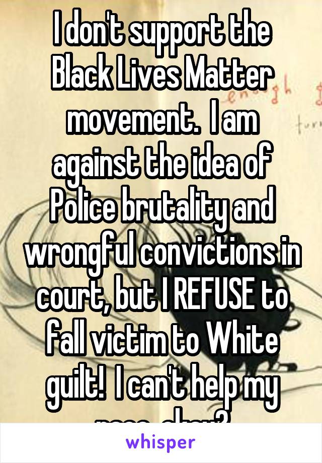 I don't support the Black Lives Matter movement.  I am against the idea of Police brutality and wrongful convictions in court, but I REFUSE to fall victim to White guilt!  I can't help my race, okay?