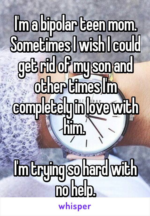 I'm a bipolar teen mom. Sometimes I wish I could get rid of my son and other times I'm completely in love with him. 

I'm trying so hard with no help.